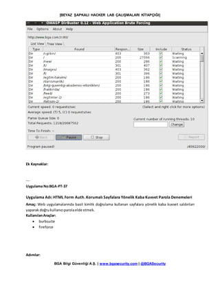 [BEYAZ ŞAPKALI HACKER LAB ÇALIŞMALARI KİTAPÇIĞI]
BGA Bilgi Güvenliği A.Ş. | www.bgasecurity.com | @BGASecurity
Ek Kaynaklar:
---
Uygulama No:BGA-PT-37
Uygulama Adı: HTML Form Auth. Korumalı Sayfalara Yönelik Kaba Kuvvet Parola Denemeleri
Amaç: Web uygulamalarında basit kimlik doğrulama kullanan sayfalara yönelik kaba kuvvet saldırıları
yaparak doğrukullanıcıparolaelde etmek.
KullanılanAraçlar:
 burbsuite
 fireforce
Adımlar:
 