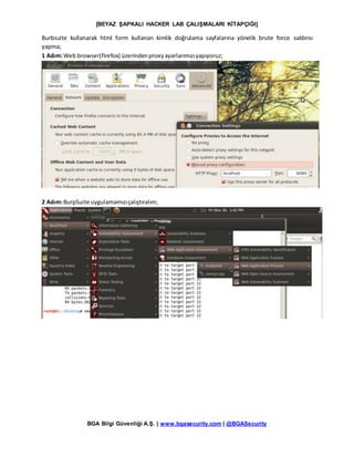 [BEYAZ ŞAPKALI HACKER LAB ÇALIŞMALARI KİTAPÇIĞI]
BGA Bilgi Güvenliği A.Ş. | www.bgasecurity.com | @BGASecurity
Burbsuite kullanarak html form kullanan kimlik doğrulama sayfalarına yönelik brute force saldırısı
yapma;
1 Adım:Web browser(firefox) üzerindenproxyayarlarımızıyapıyoruz;
2 Adım:BurpSuite uygulamamızıçalıştıralım;
 