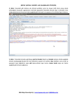 [BEYAZ ŞAPKALI HACKER LAB ÇALIŞMALARI KİTAPÇIĞI]
BGA Bilgi Güvenliği A.Ş. | www.bgasecurity.com | @BGASecurity
4. Adım: Yukarıdaki gibi kullanıcı adı şifremizi girdikten sonra bu oluşan trafik bizim proxy olarak
kullandığımız burpsuite uygulamamız üzerinden geçecektir.Yukarıdaki ekranda Sign in demeden önce
isteği yakalamasıiçinburpüzerindenaşağıdaki gibi interceptisonyapıyoruz.Ve ardındanSignindiyoruz.
5. Adım : Yukarıdaki ekranda sağ tıklayıp send to intruder diyelim ve intruder sekmesi altında aşağıdaki
ekranla karşılaşacağız.Burada tüm text bölümünü seçerek sol taraftan clear dedikten sonra email ve
password input değerlerini seçip add diyoruz.Attack type kısmını cluster bomb seçip son halinin
aşağıdaki gibi olmasınısağlıyoruz.
 