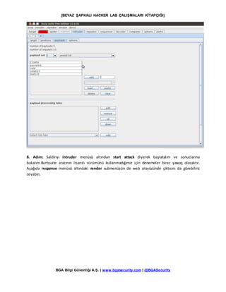 [BEYAZ ŞAPKALI HACKER LAB ÇALIŞMALARI KİTAPÇIĞI]
BGA Bilgi Güvenliği A.Ş. | www.bgasecurity.com | @BGASecurity
8. Adım: Saldırıyı intruder menüsü altından start attack diyerek başlatalım ve sonuclarına
bakalım.Burbsuite aracının lisanslı sürümünü kullanmadığımız için denemeler biraz yawaş olacaktır.
Aşağıda response menüsü altındaki render submenüsün de web arayüzünde çıktısını da görebiliriz
cevabın.
 