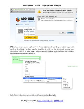 [BEYAZ ŞAPKALI HACKER LAB ÇALIŞMALARI KİTAPÇIĞI]
BGA Bilgi Güvenliği A.Ş. | www.bgasecurity.com | @BGASecurity
2.Adım: Kaba kuvvet saldırısı yapılacak form alanına sağ tıklanarak ister dosyadan yükleme yapılabilir
istenilirse desteklediği karakter aralıkları (a-z,A-Z,a-z0-9,0-9 v.b) ile belirtilecek boyutta word
listler(kelime listeleri) ile kaba kuvvet saldırısı yapılabilir.Aşağıda admin kullanıcısı için sözlükten
yükleyerekparolasınıkırmayaçalışıyoruz;
Bizdenhataanında websunucunundöneceği hatayısoracakaşağıdaki gibi;
 