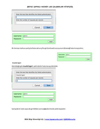 [BEYAZ ŞAPKALI HACKER LAB ÇALIŞMALARI KİTAPÇIĞI]
BGA Bilgi Güvenliği A.Ş. | www.bgasecurity.com | @BGASecurity
Bir kereye mahsusyanlışkullanıcıadı ve şifre girilerekwebsunucunundöneceği hatamesajıalınır;
Görüldüğügibi Invalidlogin! şeklindebirhatamesajıdönüldü.
Saniyede ki isteksayısıde girildiktensonra save denilereksaldırıbaşlatılır.
 