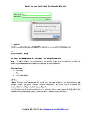 [BEYAZ ŞAPKALI HACKER LAB ÇALIŞMALARI KİTAPÇIĞI]
BGA Bilgi Güvenliği A.Ş. | www.bgasecurity.com | @BGASecurity
Ek Kaynaklar:
http://www.networkpentest.net/2012/04/burp-proxy-ile-web-uygulamalarnda-login.html
----
Uygulama No:BGA-PT-38
Uygulama Adı: XSS Kullanarak Kurbana Ait Cookie Bilgilerine Erişim
Amaç: XSS açıklığı bulunan sisteme login olmuş herhangi bir kullanıcıya phishing benzeri bir saldırı ile
cookie bilgisini elde etme ve kullanıcınınosistemdekioturumueldeetme.
KullanılanAraçlar:
 Javascript
 Php
 CookieManager+
Adımlar:
1.Adım: Öncelikle hedef uygulamada Xss açıklığı olan yer tesbit edilecek. Input alan bölümlere XSS
açıklığını bulmak için çeşitli javascript örnekleri denenebilir. Biz cookie bilgisini aradığımız için
document.cookie fonksiyonunukullanacağız.Aşağıda
http://testasp.vulnweb.com/Search.asp?tfSearch= URL’inde tfSearch parametresinde XSS açıklığından
faydalanılarakcookie bilgisiniekranaalertolarakverenXssexploitörneğiverilmiştir.
 