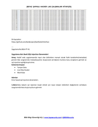 [BEYAZ ŞAPKALI HACKER LAB ÇALIŞMALARI KİTAPÇIĞI]
BGA Bilgi Güvenliği A.Ş. | www.bgasecurity.com | @BGASecurity
Ek Kaynaklar:
https://github.com/beefproject/beef/wiki/Interface
---
UygulamaNo:BGA-PT-41
Uygulama Adı: Basit SQL Injection Denemeleri
Amaç: Hedef web uygulamasında input alan bölümlere manuel olarak farklı karakterler(metadata)
girerek SQL sorgularında manipülasyonlar oluşturarak veritabanın bunlara karşı cevaplarını görmek ve
sql injectionaçıklığıtespitetme.
KullanılanAraçlar:
 TamperData
 Live Http Header
 Mutillidae
Adımlar:
Error basedsql injectiondenemeleri;
1.Adım:Hata tabanlı sql injection tespit etmek için input isteyen bölümleri değiştirerek veritabanı
sorgularındahata oluşturupbunugörmek
 