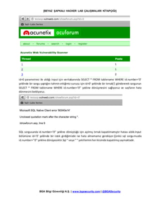 [BEYAZ ŞAPKALI HACKER LAB ÇALIŞMALARI KİTAPÇIĞI]
BGA Bilgi Güvenliği A.Ş. | www.bgasecurity.com | @BGASecurity
id=0 parametresi ile aldığı input için veritabanında SELECT * FROM tablename WHERE id.number=’0’
şeklinde bir sorgu yaptığını tahmin ettiğimiz sunucu için id=0’ şeklinde bir tırnak(‘) göndererek sorgunun
SELECT * FROM tablename WHERE id.number=’0’’ şekline dönüşmesini sağlıyoruz ve sayfanın hata
dönmesini bekliyoruz.
SQL sorgusunda id.number=’0’’ şekline dönüştüğü için açılmış tırnak kapatılmamıştır hatası aldık.Input
bölümüne id=’0’ şeklinde bir istek girdiğimizde ise hata almamamız gerekiyor.Çünkü sql sorgumuzda
id.number=’’0’’şekline dönüşecektir.Sql ‘’veya‘’‘’şekillerininherikisinide kapatılmışsaymaktadır.
 