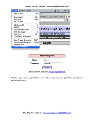 [BEYAZ ŞAPKALI HACKER LAB ÇALIŞMALARI KİTAPÇIĞI]
BGA Bilgi Güvenliği A.Ş. | www.bgasecurity.com | @BGASecurity
Ardından Login işlemi gerçekleştirilerek Live Http header tarafından gönderilen post talebinin
yakalanmasıbeklenir.
 