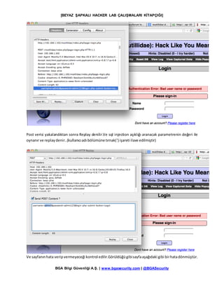 [BEYAZ ŞAPKALI HACKER LAB ÇALIŞMALARI KİTAPÇIĞI]
BGA Bilgi Güvenliği A.Ş. | www.bgasecurity.com | @BGASecurity
Post verisi yakalandıktan sonra Replay denilir.Ve sql injection açıklığı aranacak parametrenin değeri ile
oynanır ve replaydenir..(kullanıcıadı bölümüne tırnak(‘) işareti ilave edilmiştir)
Ve sayfanınhata veripvermeyeceği kontrol edilir.Görüldüğügibisayfaaşağıdaki gibi birhatadönmüştür.
 