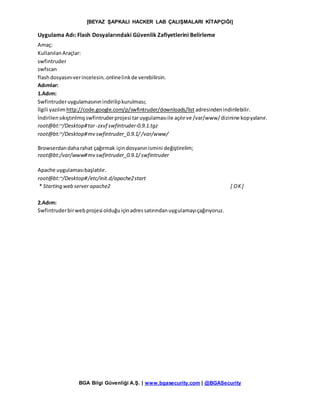 [BEYAZ ŞAPKALI HACKER LAB ÇALIŞMALARI KİTAPÇIĞI]
BGA Bilgi Güvenliği A.Ş. | www.bgasecurity.com | @BGASecurity
Uygulama Adı: Flash Dosyalarındaki Güvenlik Zafiyetlerini Belirleme
Amaç:
KullanılanAraçlar:
swfintruder
swfscan
flashdosyasınıverincelesin..onlinelinkde verebilirsin.
Adımlar:
1.Adım:
Swfintruderuygulamasınınindirilipkurulması;
İlgili yazılımhttp://code.google.com/p/swfintruder/downloads/list adresindenindirilebilir.
İndirilensıkıştırılmışswfintruderprojesi taruygulamasıile açılırve /var/www/dizinine kopyalanır.
root@bt:~/Desktop#tar-zxvf swfintruder-0.9.1.tgz
root@bt:~/Desktop#mv swfintruder_0.9.1//var/www/
Browserdandaharahat çağırmak içindosyanınismini değiştirelim;
root@bt:/var/www#mv swfintruder_0.9.1/swfintruder
Apache uygulamasıbaşlatılır.
root@bt:~/Desktop#/etc/init.d/apache2start
* Starting web server apache2 [ OK]
2.Adım:
Swfintruderbirwebprojesi olduğuiçinadressatırındanuygulamayıçağırıyoruz.
 