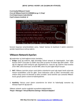 [BEYAZ ŞAPKALI HACKER LAB ÇALIŞMALARI KİTAPÇIĞI]
BGA Bilgi Güvenliği A.Ş. | www.bgasecurity.com | @BGASecurity
# cd /media/VMware Tools/
# tar zxf VMwareTools-9.2.2-893683.tar.gz -C /tmp/
# cd /tmp/vmware-tools-distrib/
# perl vmware-install.pl –d
Kurulum başarıyla tamamlandıkdan sonra, ‘reboot’ komutu ile backtrack 5 işletim sisteminin
yeniden başlatılmasını tafsiye ederim.
VMware Network Ayarları
Ağ arabirimleri üç farklı bağlantı türünü destekler;
1. Bridge: Sanal ağ arabirimi, bağlı bulunduğu fiziksel network ile haberleşebilir. Yerel ağda
bulunan DHCP sunucudan ip alabilir veya sabit ip ayarları ile fiziksel ağa dahil olabilir. Yerel
ağa bir bilgisayar dahil etmişsiniz gibi düşünebilirsiniz. Sanal bir ağ arabirimi fakat kendine
ait bir MAC adresi bulunuyor ve kendi MAC adresi ile yerel ağda iletişim kuruyor.
2. NAT: VMware üzerinde çalışan sanal işletim sistemlerinin yerel ağa kapalı kendi aralarında
iletişim kurabildikleri sanal bir ağdır. Sanal makinalara sabit ip adresi tanımlanabilir veya
vmware dhcp servisi ile otomotik ip adresi alınabilir. Sanal sistemler aynı zamanda VMware
kurulu gerçek işletim sistemi ile haberleşebilirler.
3. HostOnly: Yalnızca sanal işletim sistemlerinin bir birleri ile haberleştiği tamamen dış
dünyaya kapalı bir ağ yapısıdır.
VMware network ayarları aşağıdaki seçeneklerle değiştirilebilir;
‘Player > Manager > Virtual Machine Settings > Network Adapters’
 