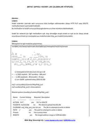 [BEYAZ ŞAPKALI HACKER LAB ÇALIŞMALARI KİTAPÇIĞI]
BGA Bilgi Güvenliği A.Ş. | www.bgasecurity.com | @BGASecurity
Adımlar:
1.Adım:
Hedef sistemler üzerinde web sunucunun kötü konfigre edilmesinden dolayı HTTP PUT veya DELETE
methodlarıbazenaçık kalabilmektedir.
Bu methodlarile hedef sunucuyadosyagönderme ve silme mümkünolabilmektedir.
Hedef bir network için ilgili methodların açık olup olmadığını tespit etmek ve açık ise bir dosya atmak
veyadosyasilmekiçinmetasploitaux modüllerindenhttp_putmodülükullanılabilir.
2.Adım:
Metasploitile ilgilimodülünçalıştırılması;
root@bt:/var/www/swfintruder/testSwf#/opt/metasploit/msf3/msfconsole
_ _
/  / __ _ __ /_/ __
| | / | _____   ___ _____ | | /  _  
| | /| | | ___ |- -| / / __ | -__/ | || | || | |- -|
|_| | | | _|__ | |_ / - __  | | | | __/| | | |_
|/ |____/ ___/ / ___/ / __| |_ ___
=[ metasploitv4.6.0-dev [core:4.6 api:1.0]
+ -- --=[ 1023 exploits - 567 auxiliary - 168 post
+ -- --=[ 262 payloads - 28 encoders- 8 nops
=[ svn r16295 updated today (2013.01.09)
msf > useauxiliary/scanner/http/http_put
msf auxiliary(http_put) >showoptions
Moduleoptions(auxiliary/scanner/http/http_put):
Name Current Setting Required Description
---- --------------- -------- -----------
ACTION PUT yes PUT or DELETE
FILEDATA msf testfile no The data to upload into the file
FILENAME msf_http_put_test.txt yes The file to attemptto write or delete
PATH / yes The pathto attemptto write or delete
Proxies no Use a proxy chain
RHOSTS yes The targetaddressrangeor CIDRidentifier
 