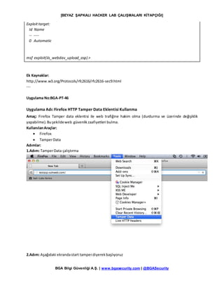 [BEYAZ ŞAPKALI HACKER LAB ÇALIŞMALARI KİTAPÇIĞI]
BGA Bilgi Güvenliği A.Ş. | www.bgasecurity.com | @BGASecurity
Exploit target:
Id Name
-- ----
0 Automatic
msf exploit(iis_webdav_upload_asp) >
Ek Kaynaklar:
http://www.w3.org/Protocols/rfc2616/rfc2616-sec9.html
---
Uygulama No:BGA-PT-46
Uygulama Adı: Firefox HTTP Tamper Data Eklentisi Kullanma
Amaç: Firefox Tamper data eklentisi ile web trafiğine hakim olma (durdurma ve üzerinde değişiklik
yapabilme).Buşekildeweb güvenlikzaafiyetleri bulma.
KullanılanAraçlar:
 Firefox
 TamperData
Adımlar:
1.Adım: TamperData çalıştırma
2.Adım: Aşağıdaki ekrandastart tamperdiyerekbaşlıyoruz
 