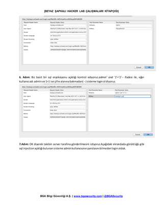 [BEYAZ ŞAPKALI HACKER LAB ÇALIŞMALARI KİTAPÇIĞI]
BGA Bilgi Güvenliği A.Ş. | www.bgasecurity.com | @BGASecurity
6. Adım: Biz basit bir sql enjeksiyonu açıklığı kontrol ediyoruz.admin’ and ‘1’=’1’-- ifadesi ile, eğer
kullanıcıadı adminve 1=1 ise şifre alanınabakmadan(--) sisteme loginol diyoruz.
7.Adım: OK diyerek talebin server tarafına gönderilmesini istiyoruz.Aşağıdaki ekrandada görüldüğü gibi
sql injectionaçıklığıbulunansisteme adminkullanıcısınınparolasınıbilmedenloginolduk.
 