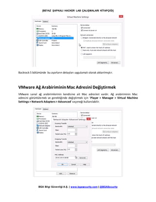 [BEYAZ ŞAPKALI HACKER LAB ÇALIŞMALARI KİTAPÇIĞI]
BGA Bilgi Güvenliği A.Ş. | www.bgasecurity.com | @BGASecurity
Backrack 5 bölümünde bu ayarların detayları uygulamalı olarak aktarılmıştır.
VMware Ağ ArabirimininMac Adresini Değiştirmek
VMware sanal ağ arabirimlerinin kendisine ait Mac adresleri vardır. Ağ arabiriminin Mac
adresini görüntülemek ve gerektiğinde değiştirmek için ‘Player > Manager > Virtual Machine
Settings > Network Adapters > Advanced’ seçeneği kullanılabilir.
 