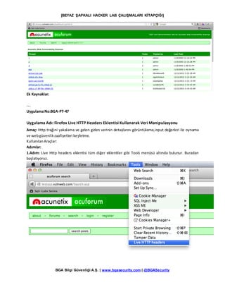 [BEYAZ ŞAPKALI HACKER LAB ÇALIŞMALARI KİTAPÇIĞI]
BGA Bilgi Güvenliği A.Ş. | www.bgasecurity.com | @BGASecurity
Ek Kaynaklar:
---
Uygulama No:BGA-PT-47
Uygulama Adı: Firefox Live HTTP Headers Eklentisi Kullanarak Veri Manipulasyonu
Amaç: Http trağini yakalama ve gelen giden verinin detaylarını görüntüleme,input değerleri ile oynama
ve webgüvenlikzaafiyetleri keşfetme.
KullanılanAraçlar:
Adımlar:
1.Adım: Live Http headers eklentisi tüm diğer eklentiler gibi Tools menüsü altında bulunur. Buradan
başlatıyoruz.
 