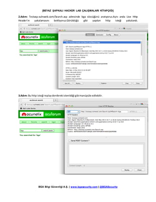 [BEYAZ ŞAPKALI HACKER LAB ÇALIŞMALARI KİTAPÇIĞI]
BGA Bilgi Güvenliği A.Ş. | www.bgasecurity.com | @BGASecurity
2.Adım: Testasp.vulnweb.com/Search.asp adresinde bga sözcüğünü aratıyoruz.Aynı anda Live Http
Header’ın yakalamasını bekliyoruz.Görüldüğü gibi yapılan http isteği yakalandı.
3.Adım: Bu http isteği replaydenilerekistenildiği gibimanüpüle edilebilir.
 