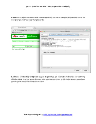 [BEYAZ ŞAPKALI HACKER LAB ÇALIŞMALARI KİTAPÇIĞI]
BGA Bilgi Güvenliği A.Ş. | www.bgasecurity.com | @BGASecurity
4.Adım: Biz örneğimizde Search isimli parametreye XSS (Cross site Scripting) açıklığına sebep olacak bir
input(<script>alert('testxss');</script>) verdik.
5.Adım: Bu şekilde isteği verdiğimizde aşağıda da görüldüğü gibi ekrana bir alert ile test xss yazdırılmış
oldu.Bu şekilde Http live header ile araya girip çeşitli parametrelere çeşitli girdiler vererek sonuçlarını
yorumlayarakzaafiyettesbitindebulunulabilir.
 