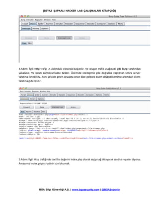 [BEYAZ ŞAPKALI HACKER LAB ÇALIŞMALARI KİTAPÇIĞI]
BGA Bilgi Güvenliği A.Ş. | www.bgasecurity.com | @BGASecurity
4.Adım: İlgili http trafiği 2. Adımdaki ekranda başlatılır. Ve oluşan trafik aşağıdaki gibi burp tarafından
yakalanır. Ve bizim kontrolümüzde bekler. Üzerinde istedigimiz gibi değişiklik yaptıktan sonra server
tarafına iletebiliriz. Aynı şekilde gelen cevapta once bize gelecek bizim değişikliklerimiz ardından client
tarafına gidecektir.
5.Adım: İlgili Http trafiğinde textfile değerini index.php olarak seçip sağ tıklayarak sent to repater diyoruz.
Amacımız index.phpscriptininiçiniokumak.
 