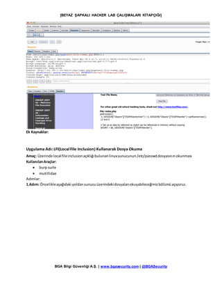 [BEYAZ ŞAPKALI HACKER LAB ÇALIŞMALARI KİTAPÇIĞI]
BGA Bilgi Güvenliği A.Ş. | www.bgasecurity.com | @BGASecurity
Ek Kaynaklar:
Uygulama Adı: LFI(Local File Inclusion) Kullanarak Dosya Okuma
Amaç: Üzerinde local fileinclusionaçıklığıbulunanlinuxsunucunun/etc/passwddosyasınınokunması
KullanılanAraçlar:
 burp suite
 mutillidae
Adımlar:
1.Adım: Öncelikleaşağıdaki yoldansunucuüzerindekidosyalarıokuyabileceğimizbölümüaçıyoruz.
 