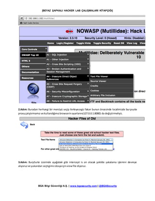 [BEYAZ ŞAPKALI HACKER LAB ÇALIŞMALARI KİTAPÇIĞI]
BGA Bilgi Güvenliği A.Ş. | www.bgasecurity.com | @BGASecurity
2.Adım: Buradan herhangi bir menüyü seçip ilerleyecegiz fakan bunun öncesinde localimizde burpsuite
proxyçalıştırmamız ve kullandığımızbrowserinayarlarını(127.0.0.1:8080) da değiştirmeliyiz.
3.Adım: BurpSuite üzerinde aşağıdaki gibi intercept is on olacak şekilde yakalama işlemini devreye
alıyoruzve yukarıdan seçtigimizdosyaiçinview file diyoruz.
 