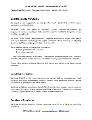 [BEYAZ ŞAPKALI HACKER LAB ÇALIŞMALARI KİTAPÇIĞI]
BGA Bilgi Güvenliği A.Ş. | www.bgasecurity.com | @BGASecurity
‘Mac Address’ bölümünden ‘Generate’ butonu ile yeni Mac adresi üretilebilir.
Backtrack 5 R3 Kurulumu
Bu kitapda yer alan uygulamalar ve metasploit framework backtrack 5 r3 işletim sistemi
kullanılarak gerçekleştirilmiştir.
Backtrack, Ubuntu linux temelli bir dağıtımdır. Güvenlik uzmanları ve hackerlar için
oluşturulmuş içerisinde açık kaynak kodlu güvenlik araçlarının hali hazırda kategoriler halinde
sunulduğu bir dağıtımdır.
Ağ analizi , sızma testleri (penetrasyon testi), bilgisayar ağlarında adli bilişim, zararlı yazılım
analizi gibi konularda araştırma/çalışma yapan uzmanların sıklıkla kullandığı ve geliştirdiği
ücretsiz ve açık kaynak bir çok yazılımı bünyesinde barındırır.
Backtrack Linux dağıtımı iki farklı şekilde çalışmaktadır;
 Kurulum gerektirmeksizin, LiveCD ile
 Diske kurulum yaparak
CD’den çalıştırma yönteminin performansı, CD okuyucunun hızına gore değişecektir. CD yalnızca
okunabilir olduğundan yalnızca harici disk kullanabilirseniz very depolama imkanınız olacaktır.
Tafsiye edilen yöntem, Backtrack dağıtımını diske kurmak veya sanallaştırma platformlarında
kullanmak.
Backtrack Temelleri
Backtrack GNOME ve KDE masaüstü ortamlarına sahiptir. İndirme seçeneklerinden, alışık
olduğunuz veya tercih edebileceğiniz masaüstü ortamına sahip olabilirsiniz. Bu kitapta gnome
kullanılmıştır ve gnome masaüstü ortamı önerilir.
Backtrack, asıl gücünü komut satırından alır Tüm linux sistemlerin en güçlü yönetim arabirimi
komut satırı (konsoldur). Grafik arabirim kullanılarak erişilebilecek programların çoğu komut
satırından çalışan programların/scriptlerin düzenli hale getirilmiş halidir.
Backtrack Kurulumu
Backtrack 5 aşağıdaki adresden, donanım mimarisine uygun 31 bit ve 64 bit seçenekleri ile
indirilebilir.
 
