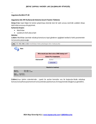 [BEYAZ ŞAPKALI HACKER LAB ÇALIŞMALARI KİTAPÇIĞI]
BGA Bilgi Güvenliği A.Ş. | www.bgasecurity.com | @BGASecurity
---
Uygulama No:BGA-PT-49
Uygulama Adı: RFI Kullanarak Sisteme Zararlı Yazılım Yükleme
Amaç:Aldığı input bilgisi ile komut çalıştırmaya elverişli olan bir web sunucu üzerinde uzakdan dosya
dahil edipsunucuyuele geçirmek.
KullanılanAraçlar:
 Mutillidae
 Laudanumshell.phpscripti
Adımlar:
1.Adım: Mutillidae üzerinde nslookup komutuna input gönderen aşağıdaki textbox’a farklı parametreler
ile komutlarçalıştıracağız
2.Adım:Linux işletim sistemlerinde ; işareti ile ayrılan komutlar sıra ile koşturulur.bizde nslookup
komutunalocalhostparametresiniveripardındanpwdkomutuile hangi dizindeolduğumuzugörebiliriz.
 