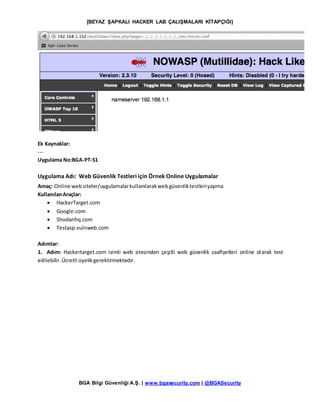 [BEYAZ ŞAPKALI HACKER LAB ÇALIŞMALARI KİTAPÇIĞI]
BGA Bilgi Güvenliği A.Ş. | www.bgasecurity.com | @BGASecurity
Ek Kaynaklar:
---
Uygulama No:BGA-PT-51
Uygulama Adı: Web Güvenlik Testleri için Örnek Online Uygulamalar
Amaç: Online websiteler/uygulamalarkullanılarakwebgüvenliktestleriyapma
KullanılanAraçlar:
 HackerTarget.com
 Google.com
 Shodanhq.com
 Testasp.vulnweb.com
Adımlar:
1. Adım: Hackertarget.com isimli web sitesinden çeşitli web güvenlik zaafiyetleri online olarak test
edilebilir.Ücretli üyelikgerektirmektedir.
 