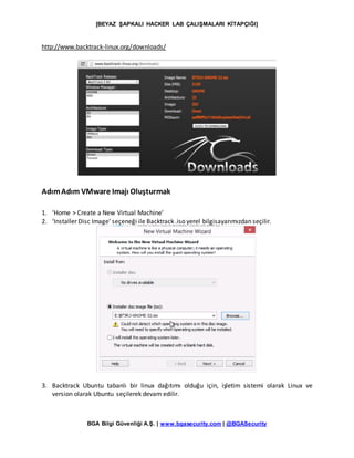 [BEYAZ ŞAPKALI HACKER LAB ÇALIŞMALARI KİTAPÇIĞI]
BGA Bilgi Güvenliği A.Ş. | www.bgasecurity.com | @BGASecurity
http://www.backtrack-linux.org/downloads/
AdımAdım VMware Imajı Oluşturmak
1. ‘Home > Create a New Virtual Machine’
2. ‘Installer Disc Image’ seçeneği ile Backtrack .iso yerel bilgisayarımızdan seçilir.
3. Backtrack Ubuntu tabanlı bir linux dağıtımı olduğu için, işletim sistemi olarak Linux ve
version olarak Ubuntu seçilerek devam edilir.
 