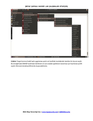 [BEYAZ ŞAPKALI HACKER LAB ÇALIŞMALARI KİTAPÇIĞI]
BGA Bilgi Güvenliği A.Ş. | www.bgasecurity.com | @BGASecurity
2.Adım: Target kısmına hedef web uygulaması yazılır sol taraftaki menüdende istenilen bir durum seçilir.
Biz örneğimizde OWASP tarafından belirlenen en üst sıradaki açıklıkların taranması için hazırlanan profili
seçtik.Dilersenizkendi profilinizide oluşturabilirsiniz.
 