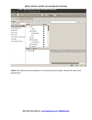 [BEYAZ ŞAPKALI HACKER LAB ÇALIŞMALARI KİTAPÇIĞI]
BGA Bilgi Güvenliği A.Ş. | www.bgasecurity.com | @BGASecurity
3.Adım: Start diyerek taramayı başlatıyoruz. Ve discovering aşaması başlıyor. Burada web spider işlemi
gerçekleştirilir.
 