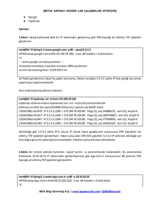 [BEYAZ ŞAPKALI HACKER LAB ÇALIŞMALARI KİTAPÇIĞI]
BGA Bilgi Güvenliği A.Ş. | www.bgasecurity.com | @BGASecurity
● Hping3
● Tcpdump
Adımlar:
1.Adım: Hping kullanarak belli bir IP adresinden geliyormuş gibi SYN bayrağı set edilmiş TCP paketleri
gönderme.
root@bt:~# hping3-S www.google.com-p80 --spoof5.5.5.5
HPINGwww.google.com(eth0173.194.70.105): S set,40 headers+ 0 data bytes
^C
--- www.google.comhping statistic---
10 packetstramitted,0 packetsreceived,100% packetloss
round-trip min/avg/max=0.0/0.0/0.0 ms
10 Paket gönderilmiş fakat hiç paket alınmamış. Dönen cevaplar 5.5.5.5 sahte IP’sine gittiği için alınan
paketsayısı 0 görünmektedir.
Aynı andatcpdumpçıktısına bakalım;
root@bt:~# tcpdump -nn-tt host 173.194.70.105
tcpdump:verboseoutputsuppressed,use -v or-vv forfull protocoldecode
listening on eth0, link-typeEN10MB (Ethernet),capturesize65535 bytes
1355672861.412878 IP 5.5.5.5.2282 > 173.194.70.105.80: Flags[S],seq 343886272, win 512, length 0
1355672862.413327 IP 5.5.5.5.2283 > 173.194.70.105.80: Flags[S],seq 1645756827, win 512, length 0
1355672863.413847 IP 5.5.5.5.2284 > 173.194.70.105.80: Flags[S],seq 777458050, win 512, length0
1355672864.415392 IP 5.5.5.5.2285 > 173.194.70.105.80: Flags[S],seq 343291324, win 512, length 0
Görüldüğü gibi 5.5.5.5 sahte IP’si source IP olmak üzere google.com sunucusuna SYN bayrakları set
edilmiş TCP paketleri gönderiliyor. Fakat sunucudan SYN ACK paketleri 5.5.5.5 IP adresine döndüğü için
bize doğrugelenbirpaketgörünmemektedir.Paketleryalnızcabizdençıkmaktadır.
2.Adım: Bir önceki adımda kullanılan –spoof yerine –a parametreside kullanılabilir. Bu parametreyi
kullanarak 10.10.10.10 IP adresinden gönderiliyormuş gibi bga.com.tr sunucusunun 80 portuna SYN
bayrağı setedilmişTCPpaketleri gönderelim.
root@bt:~# hping3-S www.bga.com.tr-p80 -a 10.10.10.10
HPINGwww.bga.com.tr(eth050.22.202.162): S set, 40 headers+ 0 data bytes
^C
 