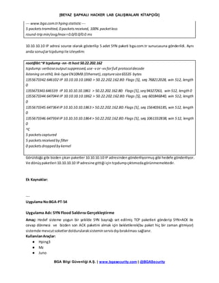 [BEYAZ ŞAPKALI HACKER LAB ÇALIŞMALARI KİTAPÇIĞI]
BGA Bilgi Güvenliği A.Ş. | www.bgasecurity.com | @BGASecurity
--- www.bga.com.trhping statistic ---
5 packetstramitted,0 packetsreceived, 100% packetloss
round-trip min/avg/max=0.0/0.0/0.0 ms
10.10.10.10 IP adresi source olarak gösterilip 5 adet SYN paketi bga.com.tr sunucusuna gönderildi. Aynı
anda sonuçlartcpdumpile izleyelim:
root@bt:~# tcpdump -nn-tt host 50.22.202.162
tcpdump:verboseoutputsuppressed,use -v or-vv forfull protocoldecode
listening on eth0, link-typeEN10MB (Ethernet),capturesize65535 bytes
1355673342.646102 IP 10.10.10.10.1860 > 50.22.202.162.80: Flags [S], seq 768212028, win 512, length
0
1355673343.646539 IP 10.10.10.10.1861 > 50.22.202.162.80: Flags[S],seq 94327263, win 512, length 0
1355673344.647044 IP 10.10.10.10.1862 > 50.22.202.162.80: Flags [S], seq 601846840, win 512, length
0
1355673345.647364 IP 10.10.10.10.1863 > 50.22.202.162.80: Flags [S], seq 1564036185, win 512, length
0
1355673346.647934 IP 10.10.10.10.1864 > 50.22.202.162.80: Flags [S], seq 1061332838, win 512, length
0
^C
5 packetscaptured
5 packetsreceived by filter
0 packetsdropped by kernel
Görüldüğü gibi bizden çıkan paketler 10.10.10.10 IP adresinden gönderiliyormuş gibi hedefe gönderiliyor.
Ve dönüşpaketleri 10.10.10.10 IPadresine gittiği için tcpdumpçıktımızdagörünmemektedir.
Ek Kaynaklar:
---
Uygulama No:BGA-PT-54
Uygulama Adı: SYN Flood Saldırısı Gerçekleştirme
Amaç: Hedef sisteme yogun bir şekilde SYN bayrağı set edilmiş TCP paketleri gönderip SYN+ACK ile
cevap dönmesi ve bizden son ACK paketini almak için bekletilerek(bu paket hiç bir zaman gitmiyor)
sistemde mevcutsoketlerdoldurularaksisteminservisdışıbırakılması sağlanır.
KullanılanAraçlar:
● Hping3
● Mz
● Juno
 