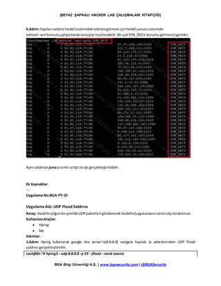 [BEYAZ ŞAPKALI HACKER LAB ÇALIŞMALARI KİTAPÇIĞI]
BGA Bilgi Güvenliği A.Ş. | www.bgasecurity.com | @BGASecurity
6.Adım: Yapılan saldırınhedef sistemdekietkisini görmekiçinhedef sunucuüzerinde
netstat–ant komutuçalıştırılaraksonuçlarincelenebilir.BirçokSYN_RECV durumugörmenizgerekir.
Aynı saldırılarjuno.cisimli scriptile de gerçekleştirilebilir.
Ek Kaynaklar:
---
Uygulama No:BGA-PT-55
Uygulama Adı: UDP Flood Saldırısı
Amaç: Hedefe yoğunbirşekildeUDPpaketleri göndererekhedefin/uygulamanınservisdışıbırakılması
KullanılanAraçlar:
 Hping
 Mz
Adımlar:
1.Adım: Hping kullanarak google dns server’a(8.8.8.8) rastgele kaynak ip adreslerinden UDP flood
saldırısı gerçekleştirelim.
root@bt:~# hping3--udp8.8.8.8 -p 53 --flood--rand-source
 