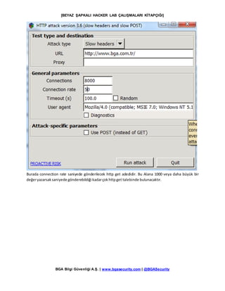 [BEYAZ ŞAPKALI HACKER LAB ÇALIŞMALARI KİTAPÇIĞI]
BGA Bilgi Güvenliği A.Ş. | www.bgasecurity.com | @BGASecurity
Burada connection rate saniyede gönderilecek http get adedidir. Bu Alana 1000 veya daha büyük bir
değeryazarsaksaniyede gönderebildiği kadarçokhttpget talebinde bulunacaktır.
 
