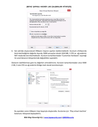 [BEYAZ ŞAPKALI HACKER LAB ÇALIŞMALARI KİTAPÇIĞI]
BGA Bilgi Güvenliği A.Ş. | www.bgasecurity.com | @BGASecurity
6. Son adımda oluşturulacak VMware imajının ayarları özetlenmektedir. Kurulum sihirbazında
bizim belirlediğimiz değerler dışında, RAM varsayılan olarak 1024 MB, 1 CPU ve ağ arabirimi
NAT modunda tanımlanmaktadır. Kurulum tamamlanmadan ‘Customize Hardware’ seçeneği
ile sanal donanım bileşenlerinde değişiklikler yapılabilir.
Donanım özelliklerinize gore bu değerleri arttırabilirsiniz. Kurulum tamamlanmadan once RAM
2 GB, 2 core CPU ve ağ arabirimi Bridge mod olarak tanımlanmıştır.
Bu aşamdan sonra VMware imajı başarıyla oluşturuldu. Kuruluma için ‘Play virtual machine’
butonuna tıklayarak başlayabiliriz.
 