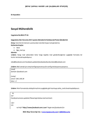 [BEYAZ ŞAPKALI HACKER LAB ÇALIŞMALARI KİTAPÇIĞI]
BGA Bilgi Güvenliği A.Ş. | www.bgasecurity.com | @BGASecurity
Ek Kaynaklar:
Sosyal Mühendislik
Uygulama No:BGA-PT-61
Uygulama Adı: Kuruma Ait E-posta Adreslerini Kullanarak Posta Gönderimi
Amaç: İstenilenbirdomainuzantısındanistenilenkişiye mail gönderme.
KullanılanAraçlar:
 Html
 Bga_mail.py
Adımlar:
1.Adım: Hangi mail adresinden kime hangi başlıkla mail gönderileceğimizi aşağıdaki formatta bir
kisiler.txtolarak kaydediyoruz.
info@facebook.com:Facebook updated:facebookcalisanıkurban@facebook.com
2.Adım: Mail atmakiçinsmtp konfigrasyonumuzubirconfig.txtdosyasınayazıyoruz.
[mail]
domain =facebook.com
[smtp]
server =34.5.145.34
time = 2
3.Adım: Html formatında arkdaşlıkmailimizaşağıdaki gibi hazırlayıpsahte_mail olarakkaydediyourz.
Hi,
<p>
Facebookservicesupdated.Pleaselogin below mail and start.
</p>
<b>
<a href="http:// www.facebook.com.t.com">login new facebook</a>
 
