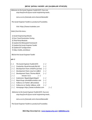 [BEYAZ ŞAPKALI HACKER LAB ÇALIŞMALARI KİTAPÇIĞI]
BGA Bilgi Güvenliği A.Ş. | www.bgasecurity.com | @BGASecurity
Welcome to the Social-EngineerToolkit(SET).Your one
stop shop forall of yoursocial-engineering needs..
Join us on irc.freenode.netin channel#setoolkit
The Social-EngineerToolkitis a productof TrustedSec.
Visit: https://www.trustedsec.com
Select fromthemenu:
1) Social-Engineering Attacks
2) Fast-TrackPenetration Testing
3) Third PartyModules
4) UpdatetheMetasploitFramework
5) UpdatetheSocial-EngineerToolkit
6) UpdateSET configuration
7) Help, Credits,and About
99) Exit the Social-EngineerToolkit
set> 1
[---] The Social-EngineerToolkit(SET) [---]
[---] Created by:David Kennedy (ReL1K) [---]
[---] DevelopmentTeam:JR DePre (pr1me) [---]
[---] DevelopmentTeam:Joey Furr (j0fer) [---]
[---] DevelopmentTeam:ThomasWerth [---]
[---] Version:4.2.1 [---]
[---] Codename:'BagelsBagelsBagels' [---]
[---] Reportbugs:davek@trustedsec.com [---]
[---] Followus on Twitter: @trustedsec [---]
[---] Followme on Twitter: @dave_rel1k [---]
[---] Homepage:https://www.trustedsec.com [---]
Welcome to the Social-EngineerToolkit(SET).Yourone
stop shop forall of yoursocial-engineering needs..
Join us on irc.freenode.netin channel#setoolkit
The Social-EngineerToolkitis a productof TrustedSec.
 