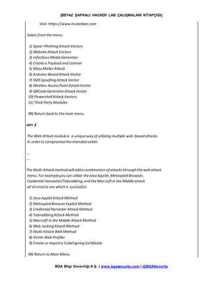 [BEYAZ ŞAPKALI HACKER LAB ÇALIŞMALARI KİTAPÇIĞI]
BGA Bilgi Güvenliği A.Ş. | www.bgasecurity.com | @BGASecurity
Visit: https://www.trustedsec.com
Select fromthemenu:
1) Spear-Phishing AttackVectors
2) Website AttackVectors
3) InfectiousMedia Generator
4) Create a Payload and Listener
5) MassMailer Attack
6) Arduino-Based AttackVector
7) SMSSpoofing AttackVector
8) Wireless AccessPointAttackVector
9) QRCodeGeneratorAttackVector
10) PowershellAttackVectors
11) Third PartyModules
99) Return backto themain menu.
set> 2
The Web Attackmoduleis a uniqueway of utilizing multiple web-based attacks
in orderto compromisetheintended victim.
….
….
The Multi-Attackmethod will add a combination of attacksthrough theweb attack
menu.For exampleyou can utilize theJava Applet,MetasploitBrowser,
Credential Harvester/Tabnabbing,and theMan Leftin the Middleattack
all at onceto see which is successful.
1) Java AppletAttackMethod
2) MetasploitBrowserExploit Method
3) CredentialHarvester AttackMethod
4) Tabnabbing AttackMethod
5) Man Left in the Middle AttackMethod
6) Web Jacking AttackMethod
7) Multi-AttackWeb Method
8) Victim Web Profiler
9) Create or importa CodeSigning Certificate
99) Return to Main Menu
 